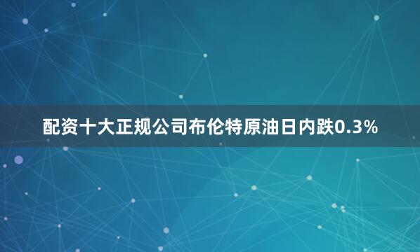 配资十大正规公司布伦特原油日内跌0.3%