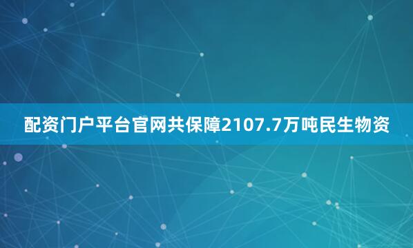 配资门户平台官网共保障2107.7万吨民生物资