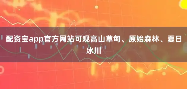 配资宝app官方网站可观高山草甸、原始森林、夏日冰川