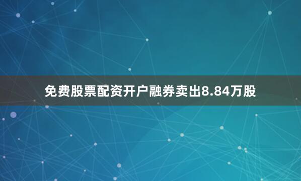 免费股票配资开户融券卖出8.84万股
