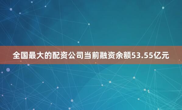 全国最大的配资公司当前融资余额53.55亿元