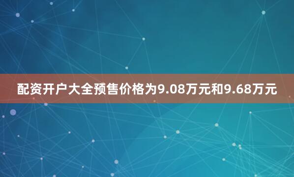 配资开户大全预售价格为9.08万元和9.68万元