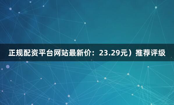 正规配资平台网站最新价：23.29元）推荐评级