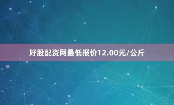 好股配资网最低报价12.00元/公斤