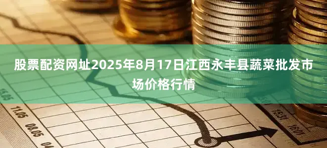 股票配资网址2025年8月17日江西永丰县蔬菜批发市场价格行情