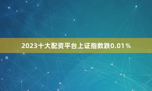 2023十大配资平台上证指数跌0.01％