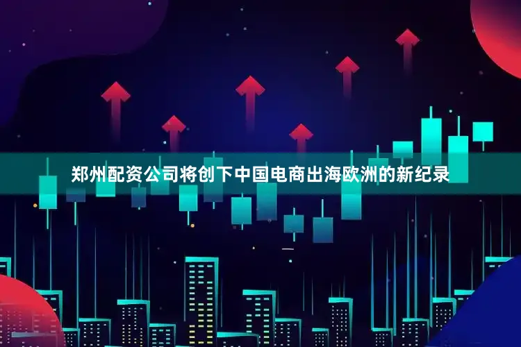 郑州配资公司将创下中国电商出海欧洲的新纪录
