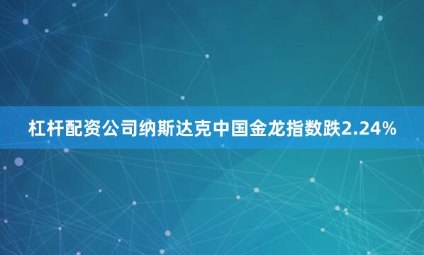 杠杆配资公司纳斯达克中国金龙指数跌2.24%