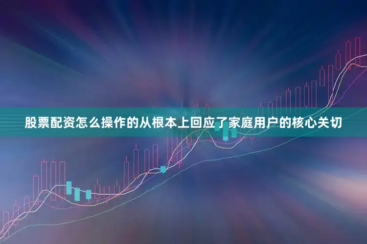 股票配资怎么操作的从根本上回应了家庭用户的核心关切