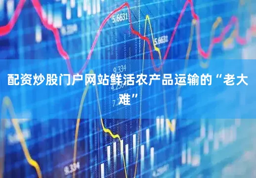 配资炒股门户网站鲜活农产品运输的“老大难”