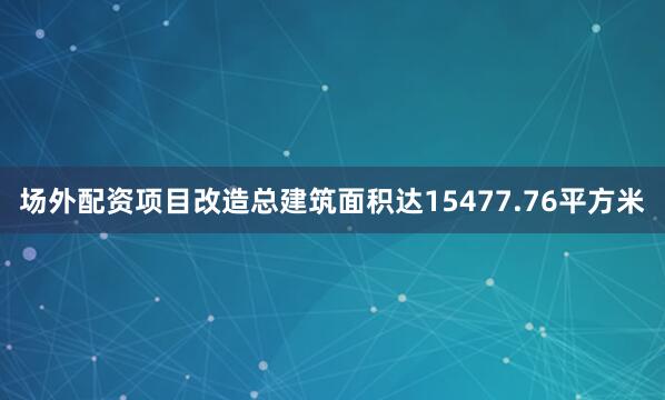 场外配资项目改造总建筑面积达15477.76平方米